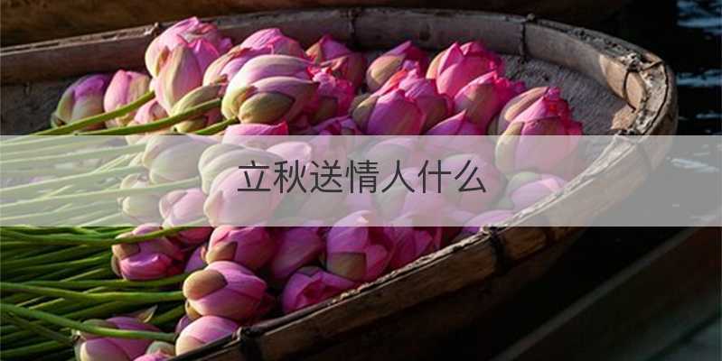 秋天给客户送礼送什么好，秋天给客户送礼送什么好呢，立秋给闺蜜送啥？