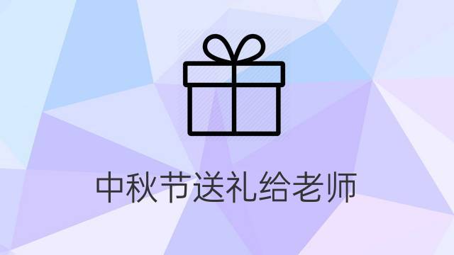 老师送给礼物时说什么，，中秋节学生家长给老师送礼该怎么回复？