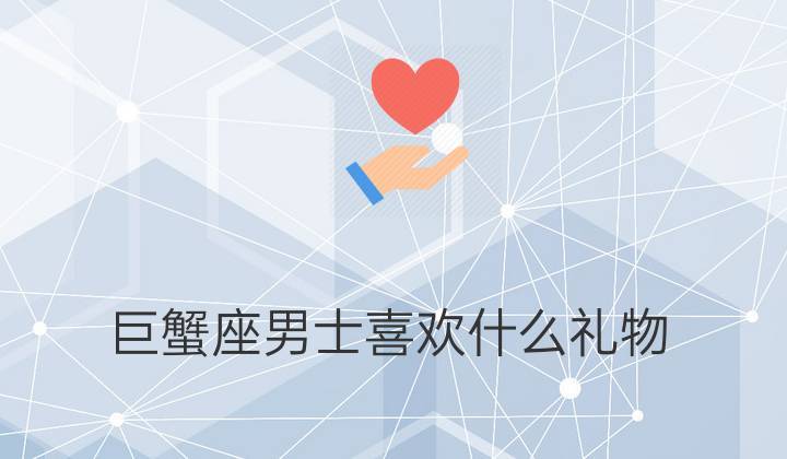 巨蟹男喜欢什么礼物,巨蟹男喜欢什么礼物最好,为什么巨蟹男这么喜欢可爱的东西?