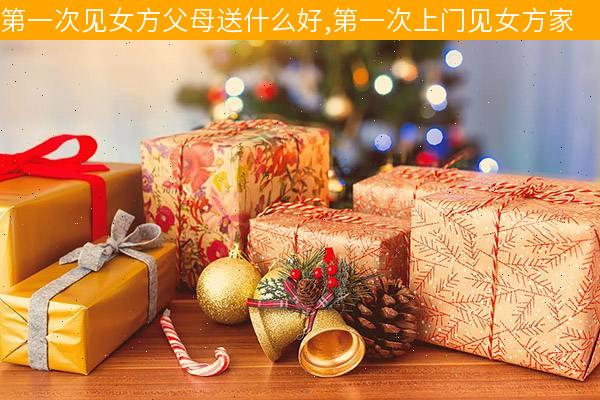第一次去女友家带什么礼物合适,第一次去女友家带什么礼物合适呢,女方第一次见男方家长送什么礼物?
