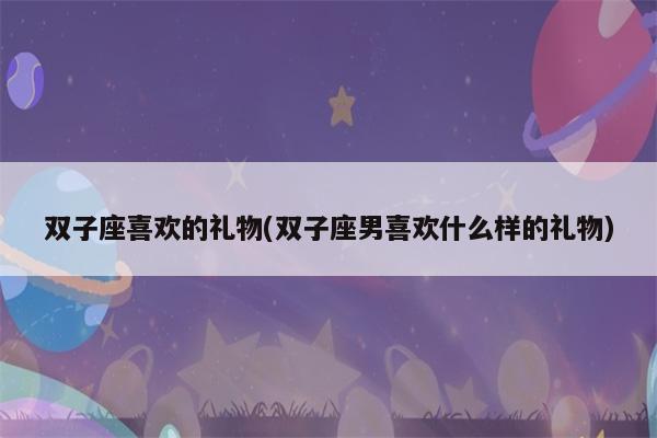 双子男生喜欢什么礼物,双子男生喜欢什么礼物呢,双子男会随便送异性东西吗?