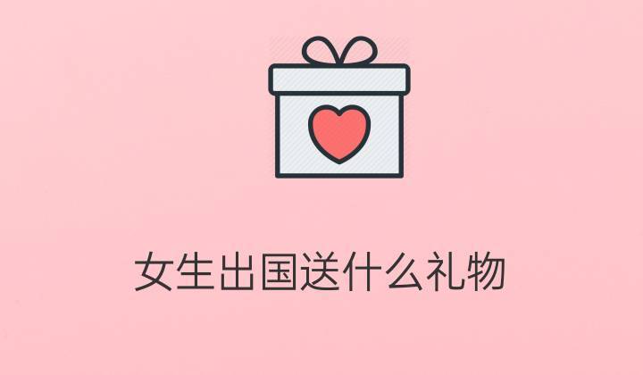 女生出国送什么礼物,女生出国送什么礼物好,送给出国朋友什么礼物?