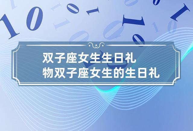 女双子座喜欢什么礼物,女双子座喜欢什么礼物呢,和双子座女第一次见面送什么礼物?