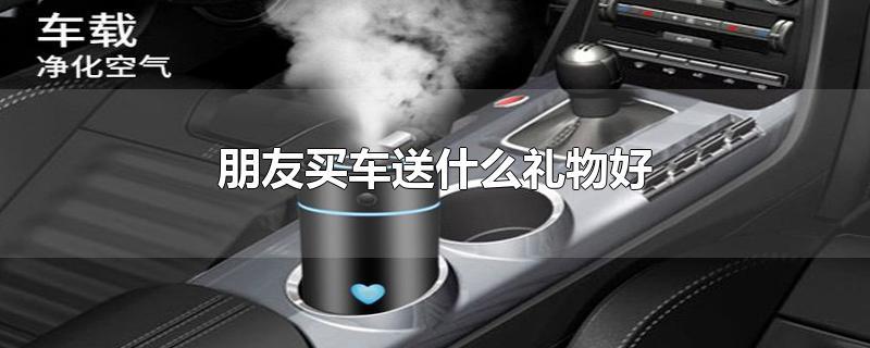 兄弟买新车送什么礼物,兄弟买新车送什么礼物比较好,别人买车送什么礼物好?