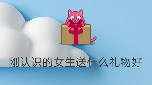 刚认识送女孩子什么礼物好,刚认识的女孩子不回信息怎么办