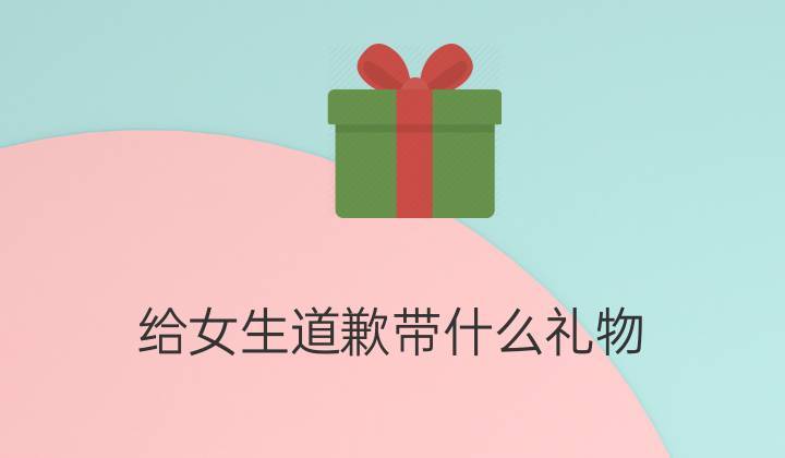 买什么礼物和女孩子道歉,给女孩道歉买什么