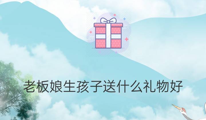 老板生孩子送什么呢,老板生孩子送什么呢礼物好