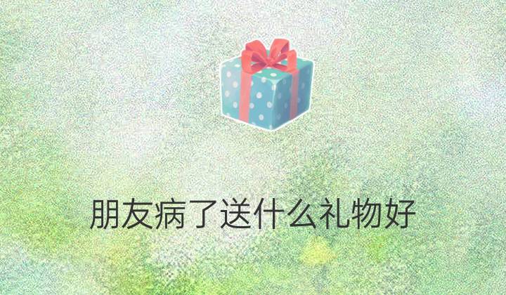 朋友孩子生病了送什么礼物,朋友孩子生病了送什么礼物比较好