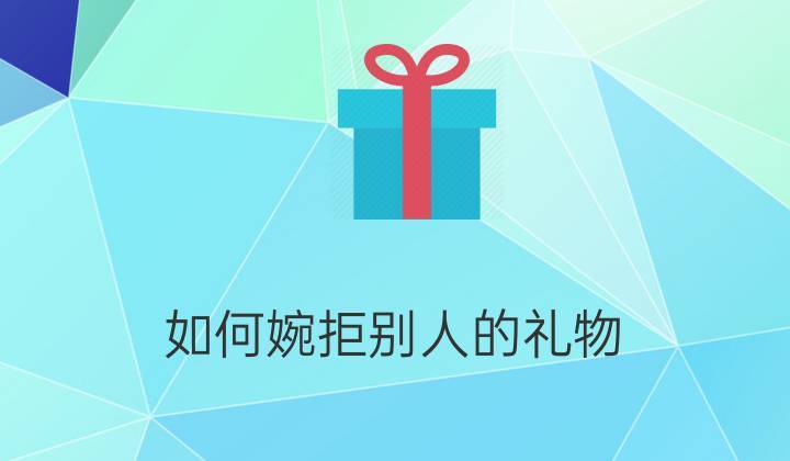 如何婉拒客户送礼,怎么婉拒客户给送东西