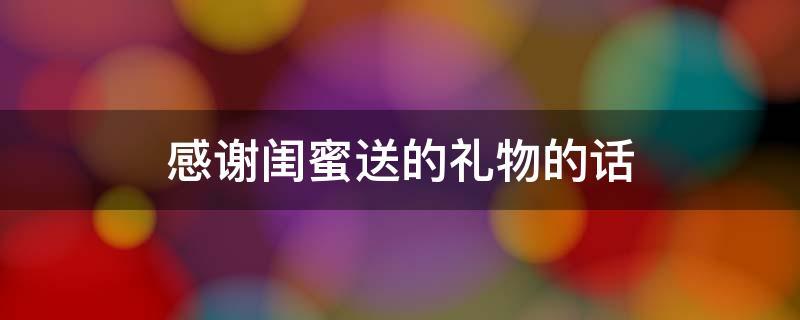 闺蜜送的礼物怎么感谢的话,闺蜜送的礼物怎么说感谢地话