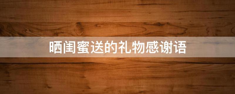 闺蜜送的礼物怎么感谢的话,闺蜜送的礼物怎么说感谢地话