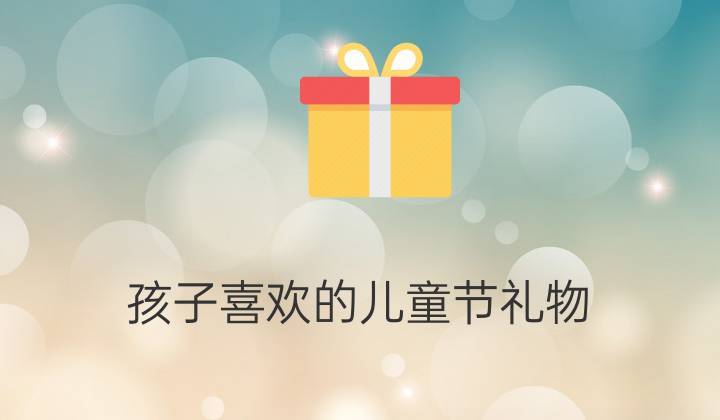 六一送孩子礼物,六一送孩子礼物文案,六一送孩子什么好?
