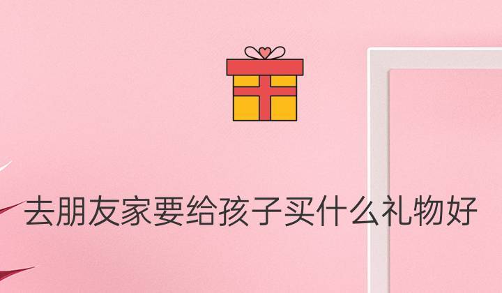 看朋友家孩子要带礼物吗,看朋友家孩子要带礼物吗女生,第一次去见男友家人,家中还有孩子,应该买什么礼物比较合适呢?