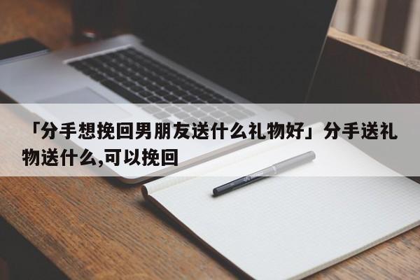 挽回女孩子需要送啥礼物，挽回女孩子需要送啥礼物呢，如何把送给女孩的东西要回来？