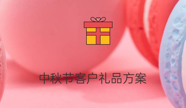 中秋节客户礼品方案，中秋节客户礼品方案怎么写，中秋拜访客户带的小礼品开场白？