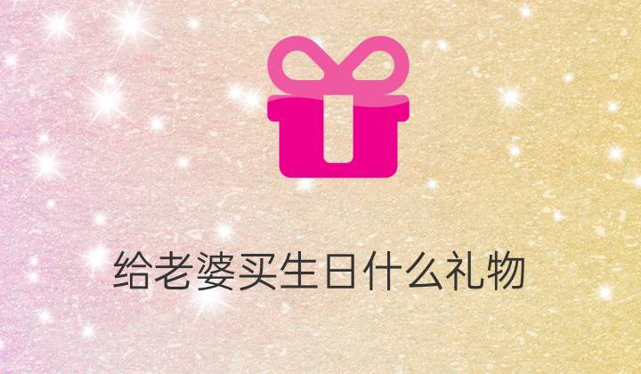 买点啥送给老婆,买点啥送给老婆的礼物,我老婆生气了应该买什么礼物?