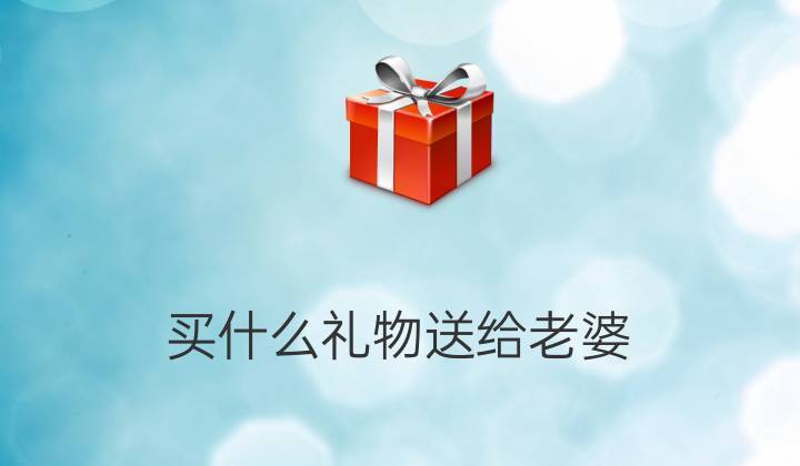 买点啥送给老婆,买点啥送给老婆的礼物,我老婆生气了应该买什么礼物?