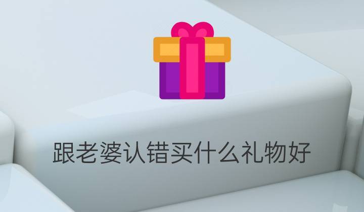 老婆生气了要送什么礼物,老婆生气了要送什么礼物好,老婆生气了要送什么礼物
