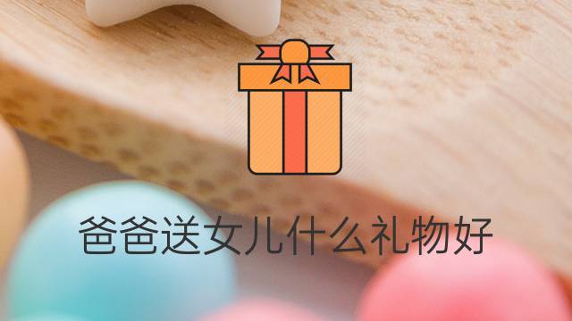 爸爸给女儿买什么礼物,爸爸给女儿买什么礼物好,爸爸送女儿的礼物发朋友圈?