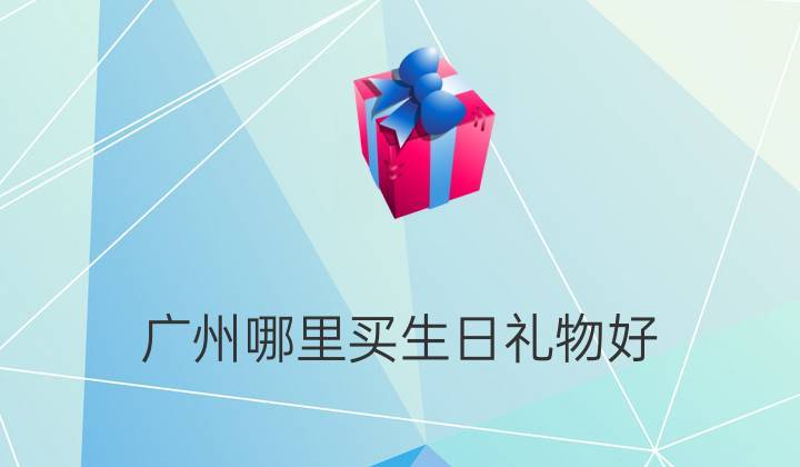 广州哪里买生日礼物好,广州哪里买生日礼物好一点,生日当天最好去哪些地方消费,在广州?