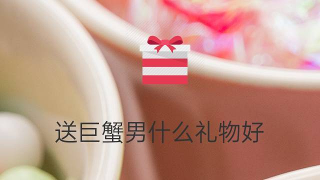 送巨蟹座男生什么礼物,送巨蟹座男生什么礼物比较好,送给巨蟹座女孩的礼物送什么好?