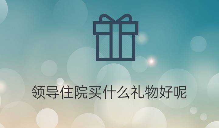 领导生病买什么礼物好,领导生病买什么礼物好一点,带什么礼物看望生病的领导合适?