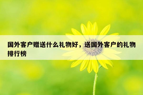 国外客户赠送什么礼物好，送国外客户的礼物排行榜