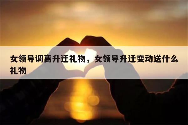 女领导调离升迁礼物，女领导升迁变动送什么礼物