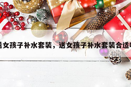 送女孩子补水套装，送女孩子补水套装合适吗
