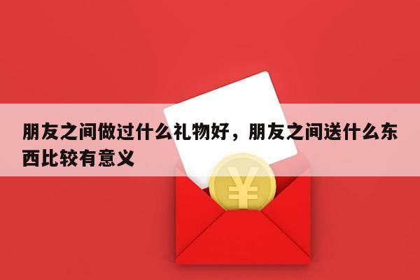 朋友之间做过什么礼物好，朋友之间送什么东西比较有意义