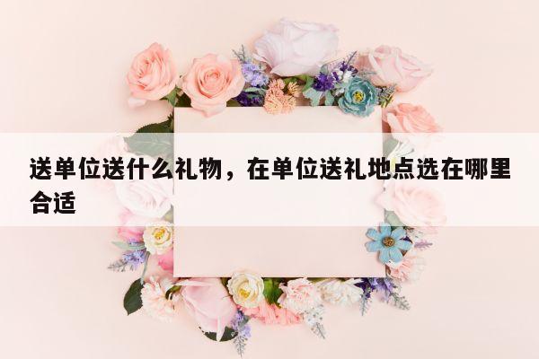 送单位送什么礼物，在单位送礼地点选在哪里合适