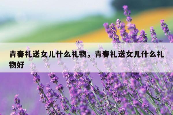 青春礼送女儿什么礼物，青春礼送女儿什么礼物好