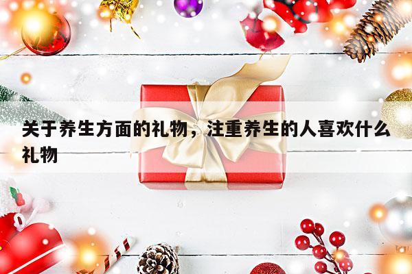 关于养生方面的礼物，注重养生的人喜欢什么礼物