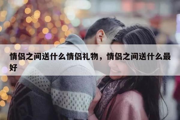 情侣之间送什么情侣礼物，情侣之间送什么最好