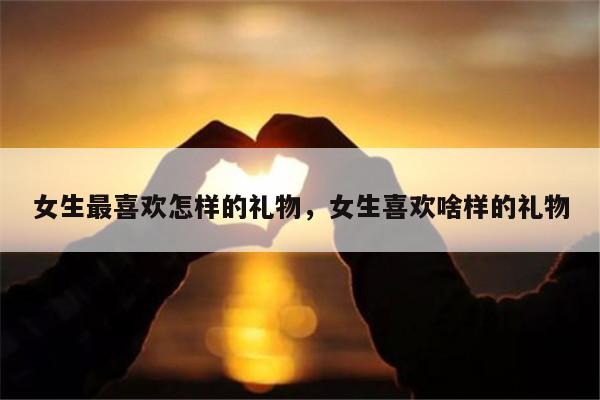 女生最喜欢怎样的礼物，女生喜欢啥样的礼物