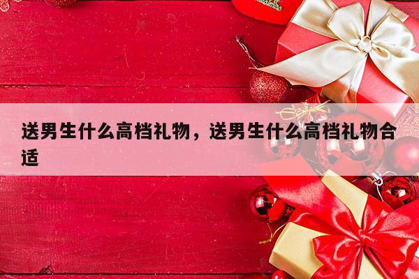 送男生什么高档礼物，送男生什么高档礼物合适