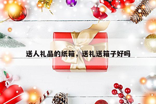 送人礼品的纸箱，送礼送箱子好吗