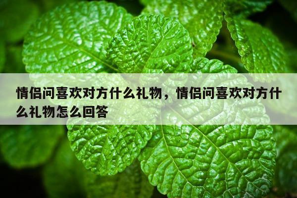 情侣问喜欢对方什么礼物，情侣问喜欢对方什么礼物怎么回答