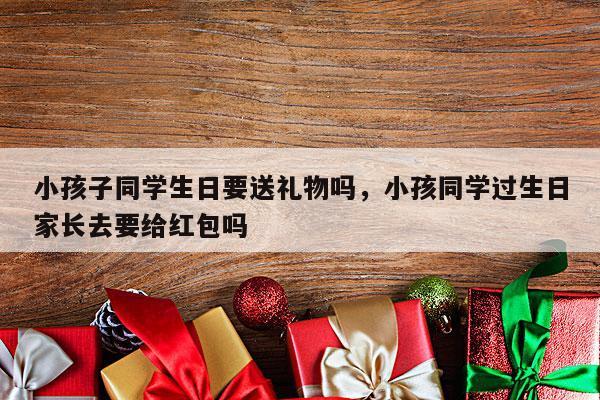 小孩子同学生日要送礼物吗，小孩同学过生日家长去要给红包吗