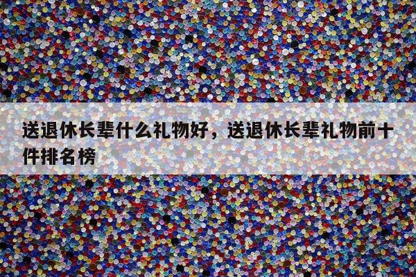 送退休长辈什么礼物好，送退休长辈礼物前十件排名榜