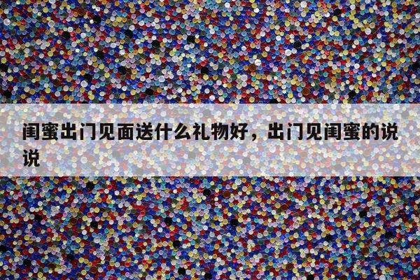 闺蜜出门见面送什么礼物好，出门见闺蜜的说说