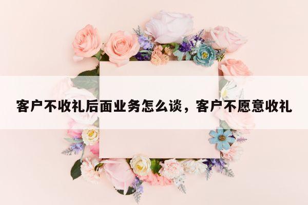 客户不收礼后面业务怎么谈，客户不愿意收礼