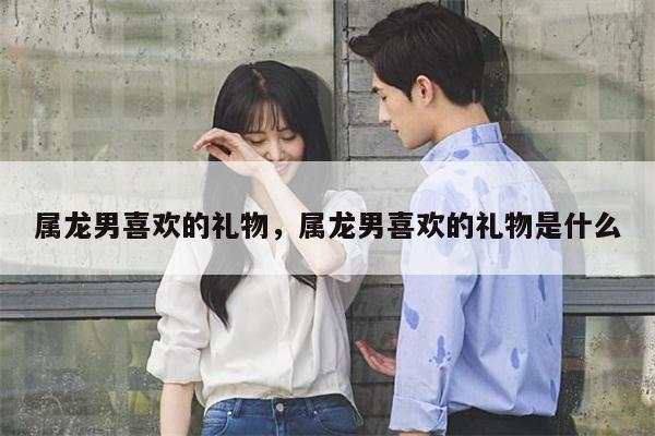 属龙男喜欢的礼物，属龙男喜欢的礼物是什么