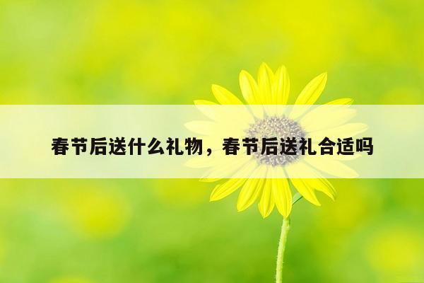 春节后送什么礼物，春节后送礼合适吗
