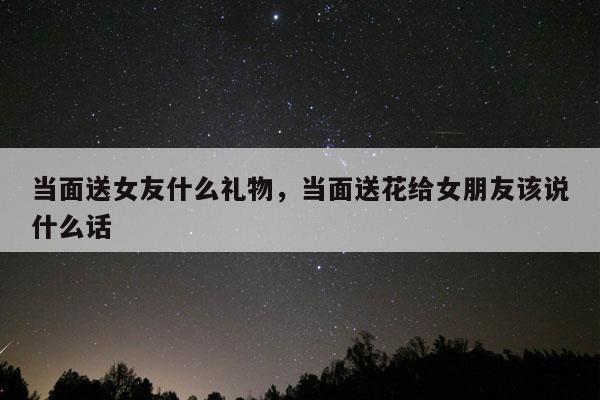 当面送女友什么礼物，当面送花给女朋友该说什么话