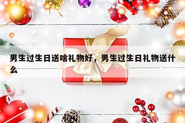 男生过生日送啥礼物好，男生过生日礼物送什么