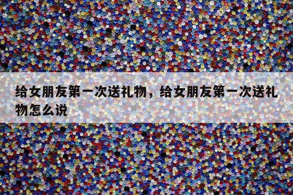 给女朋友第一次送礼物，给女朋友第一次送礼物怎么说