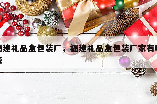 福建礼品盒包装厂，福建礼品盒包装厂家有哪些