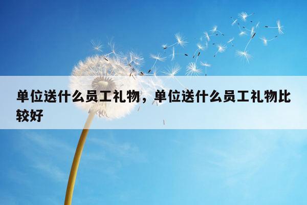 单位送什么员工礼物，单位送什么员工礼物比较好