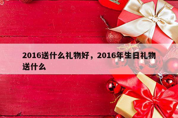 2016送什么礼物好，2016年生日礼物送什么